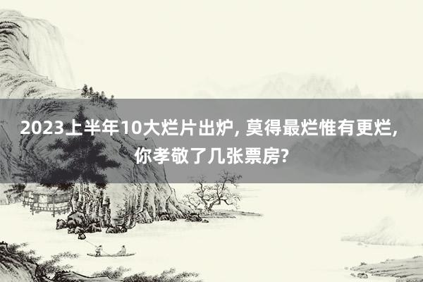 2023上半年10大烂片出炉, 莫得最烂惟有更烂, 你孝敬了几张票房?