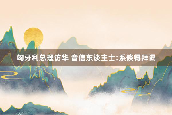 匈牙利总理访华 音信东谈主士:系倏得拜谒