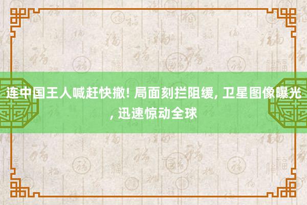 连中国王人喊赶快撤! 局面刻拦阻缓, 卫星图像曝光, 迅速惊动全球