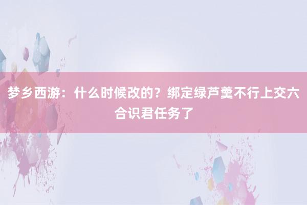 梦乡西游：什么时候改的？绑定绿芦羹不行上交六合识君任务了