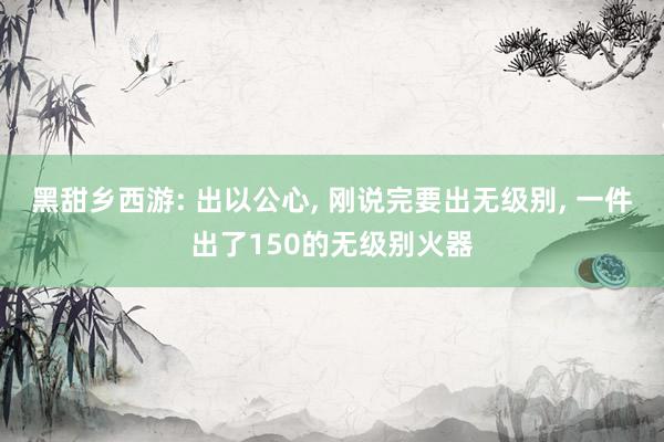 黑甜乡西游: 出以公心, 刚说完要出无级别, 一件出了150的无级别火器