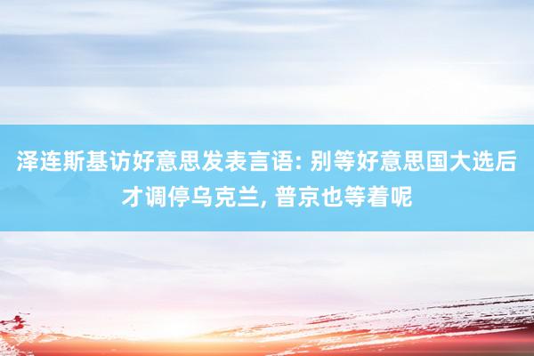 泽连斯基访好意思发表言语: 别等好意思国大选后才调停乌克兰, 普京也等着呢