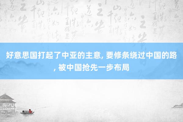 好意思国打起了中亚的主意, 要修条绕过中国的路, 被中国抢先一步布局