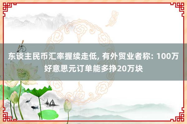 东谈主民币汇率握续走低, 有外贸业者称: 100万好意思元订单能多挣20万块