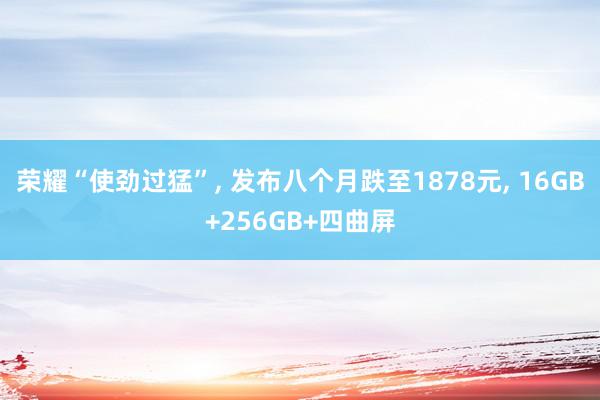 荣耀“使劲过猛”, 发布八个月跌至1878元, 16GB+256GB+四曲屏