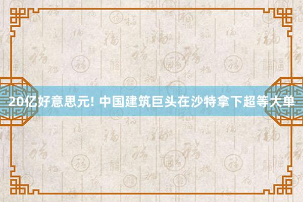 20亿好意思元! 中国建筑巨头在沙特拿下超等大单