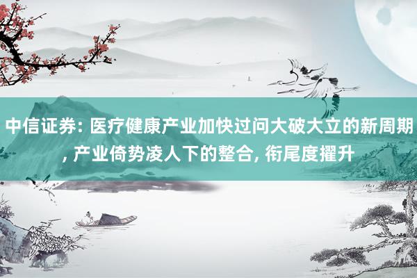 中信证券: 医疗健康产业加快过问大破大立的新周期, 产业倚势凌人下的整合, 衔尾度擢升