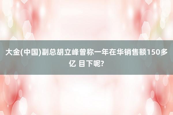 大金(中国)副总胡立峰曾称一年在华销售额150多亿 目下呢?