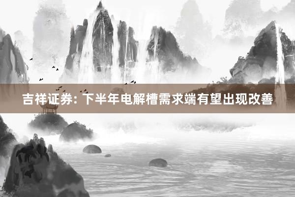 吉祥证券: 下半年电解槽需求端有望出现改善