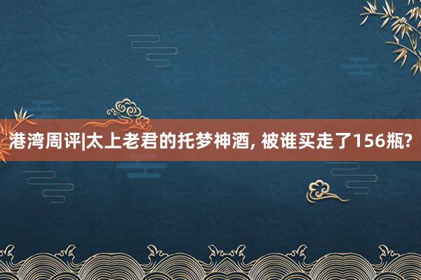 港湾周评|太上老君的托梦神酒, 被谁买走了156瓶?