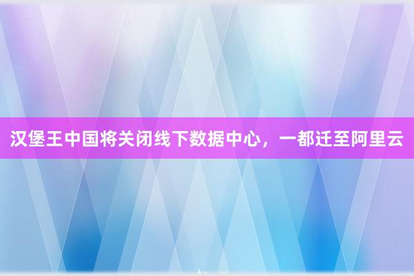 汉堡王中国将关闭线下数据中心，一都迁至阿里云