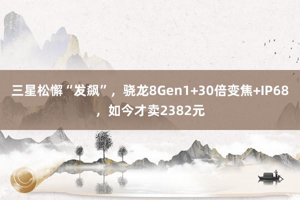 三星松懈“发飙”，骁龙8Gen1+30倍变焦+IP68，如今才卖2382元