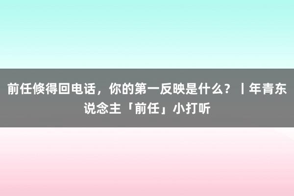 前任倏得回电话，你的第一反映是什么？丨年青东说念主「前任」小打听