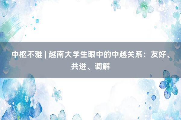 中枢不雅 | 越南大学生眼中的中越关系：友好、共进、调解