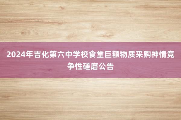 2024年吉化第六中学校食堂巨额物质采购神情竞争性磋磨公告