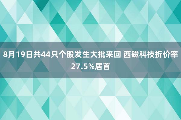 8月19日共44只个股发生大批来回 西磁科技折价率27.5%居首