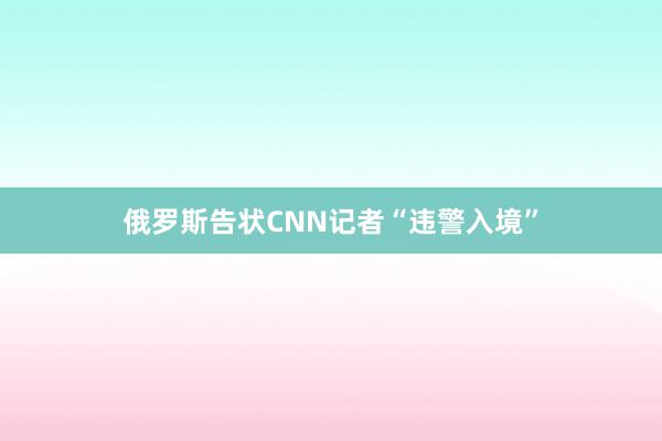 俄罗斯告状CNN记者“违警入境”