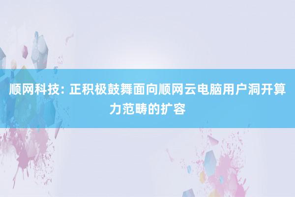 顺网科技: 正积极鼓舞面向顺网云电脑用户洞开算力范畴的扩容