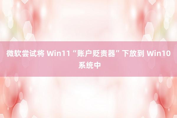 微软尝试将 Win11“账户贬责器”下放到 Win10 系统中