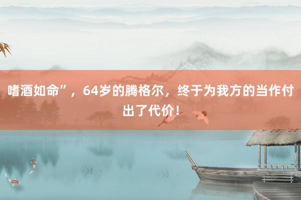 嗜酒如命”，64岁的腾格尔，终于为我方的当作付出了代价！