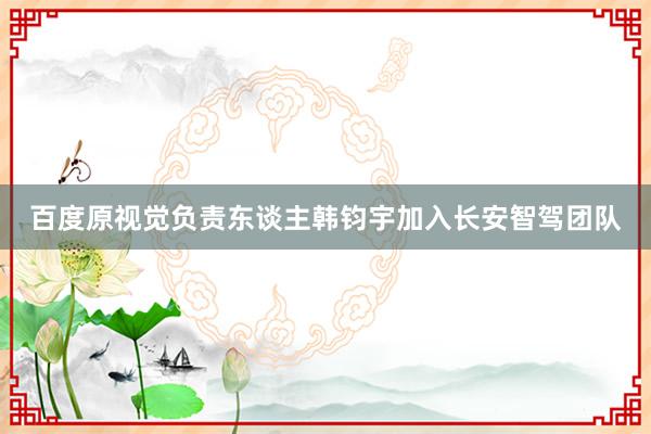 百度原视觉负责东谈主韩钧宇加入长安智驾团队