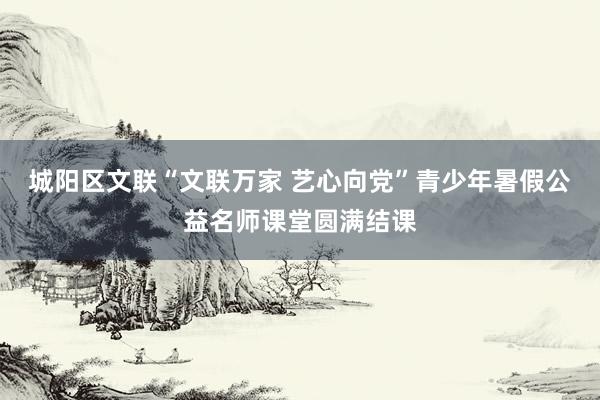 城阳区文联“文联万家 艺心向党”青少年暑假公益名师课堂圆满结课