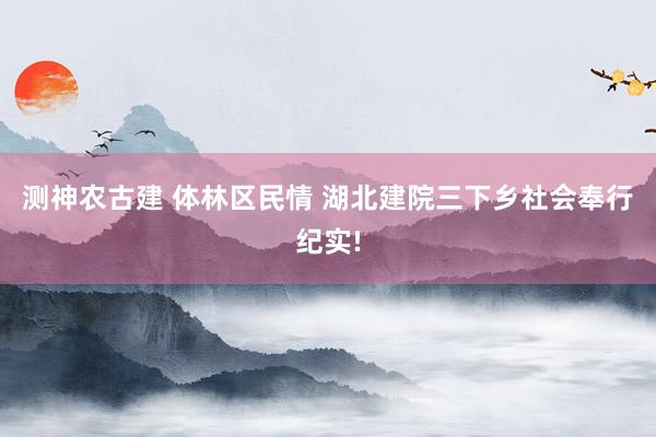 测神农古建 体林区民情 湖北建院三下乡社会奉行纪实!