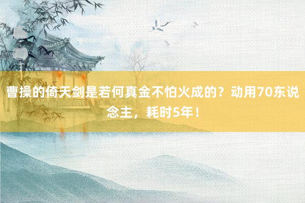 曹操的倚天剑是若何真金不怕火成的？动用70东说念主，耗时5年！