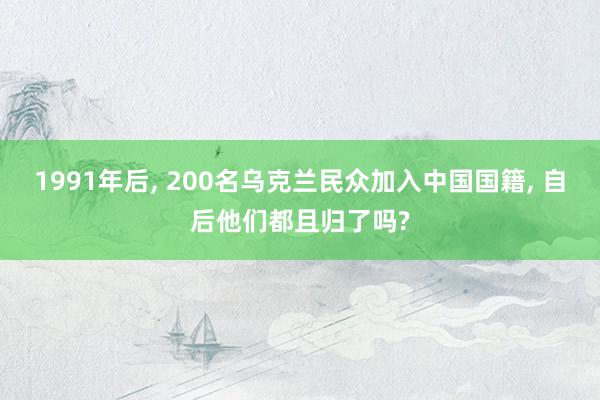 1991年后, 200名乌克兰民众加入中国国籍, 自后他们都且归了吗?