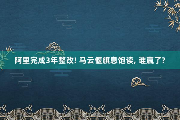 阿里完成3年整改! 马云偃旗息饱读, 谁赢了?