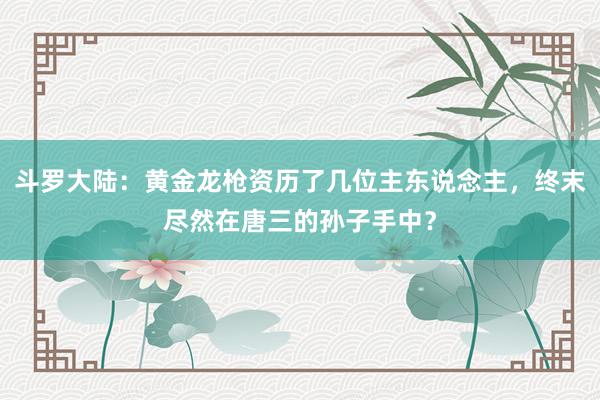 斗罗大陆：黄金龙枪资历了几位主东说念主，终末尽然在唐三的孙子手中？