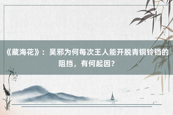 《藏海花》：吴邪为何每次王人能开脱青铜铃铛的阻挡，有何起因？