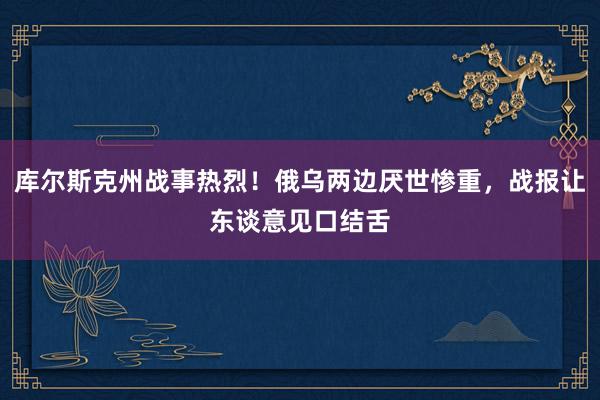 库尔斯克州战事热烈！俄乌两边厌世惨重，战报让东谈意见口结舌