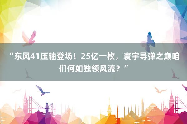 “东风41压轴登场！25亿一枚，寰宇导弹之巅咱们何如独领风流？”