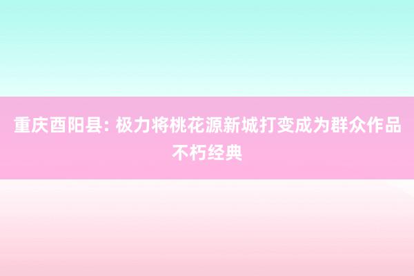 重庆酉阳县: 极力将桃花源新城打变成为群众作品不朽经典