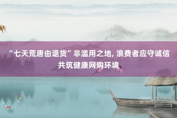 “七天荒唐由退货”非滥用之地, 浪费者应守诚信共筑健康网购环境