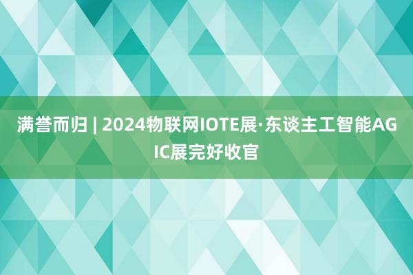 满誉而归 | 2024物联网IOTE展·东谈主工智能AGIC展完好收官