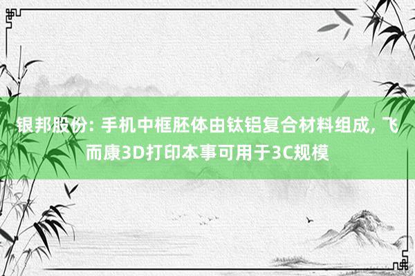 银邦股份: 手机中框胚体由钛铝复合材料组成, 飞而康3D打印本事可用于3C规模