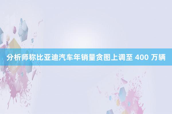 分析师称比亚迪汽车年销量贪图上调至 400 万辆