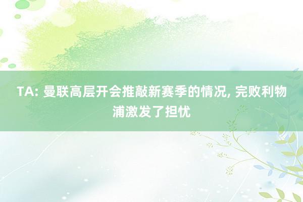 TA: 曼联高层开会推敲新赛季的情况, 完败利物浦激发了担忧