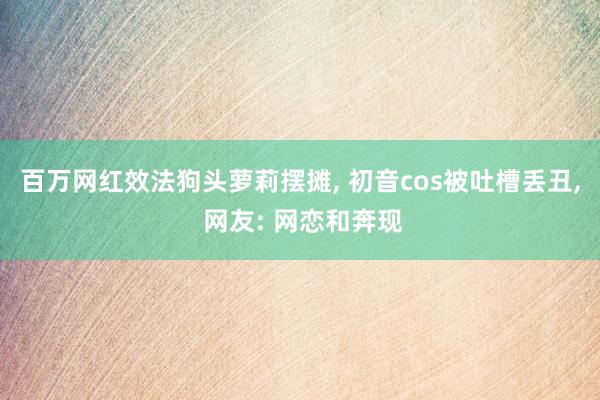 百万网红效法狗头萝莉摆摊, 初音cos被吐槽丢丑, 网友: 网恋和奔现