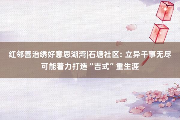 红邻善治绣好意思湖湾|石塘社区: 立异干事无尽可能着力打造“吉式”重生涯