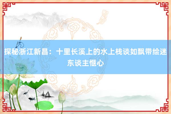 探秘浙江新昌：十里长溪上的水上栈谈如飘带绘迷东谈主惬心