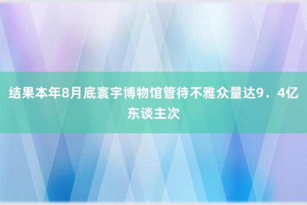 结果本年8月底寰宇博物馆管待不雅众量达9．4亿东谈主次