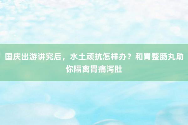 国庆出游讲究后，水土顽抗怎样办？和胃整肠丸助你隔离胃痛泻肚