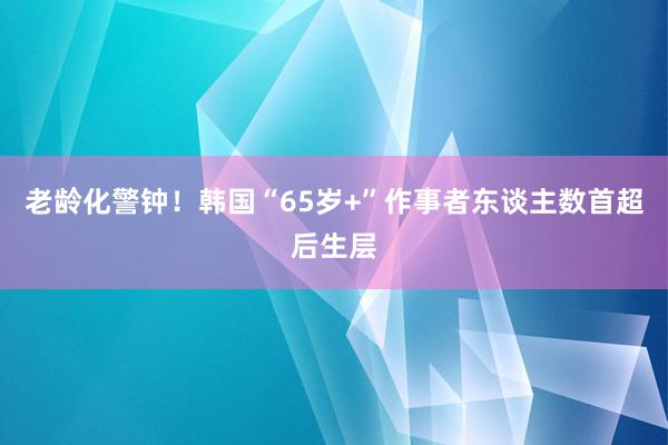 老龄化警钟！韩国“65岁+”作事者东谈主数首超后生层