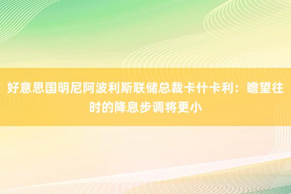 好意思国明尼阿波利斯联储总裁卡什卡利：瞻望往时的降息步调将更小