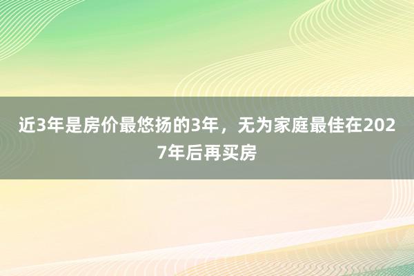 近3年是房价最悠扬的3年，无为家庭最佳在2027年后再买房