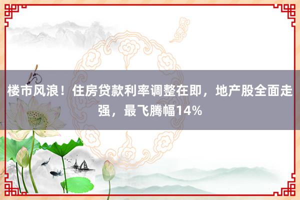 楼市风浪！住房贷款利率调整在即，地产股全面走强，最飞腾幅14%