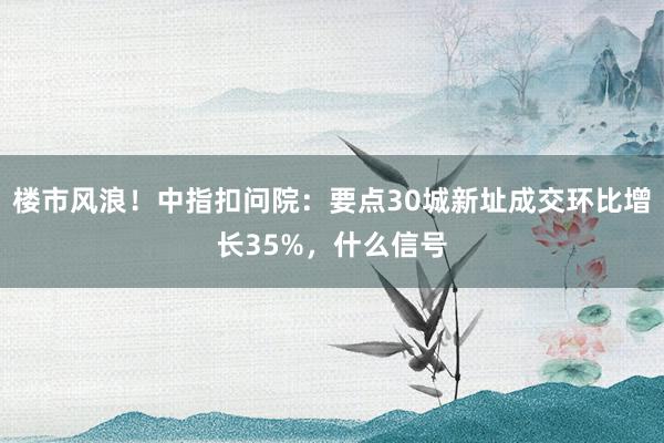 楼市风浪！中指扣问院：要点30城新址成交环比增长35%，什么信号